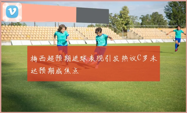 梅西超预期进球表现引发热议C罗未达预期成焦点