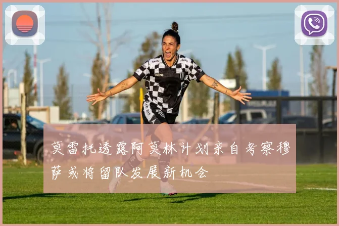 莫雷托透露阿莫林计划亲自考察穆萨或将留队发展新机会