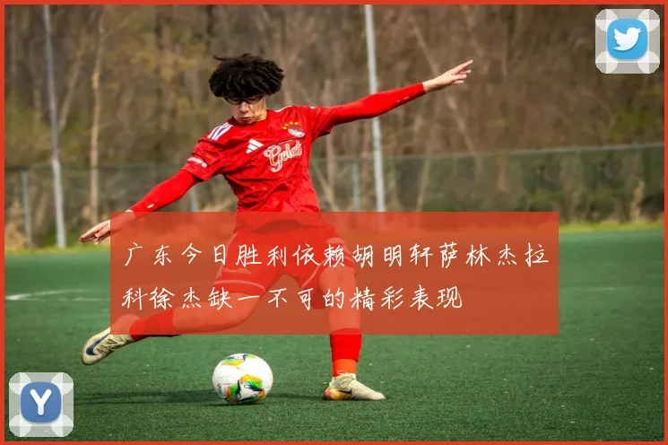 广东今日胜利依赖胡明轩萨林杰拉科徐杰缺一不可的精彩表现