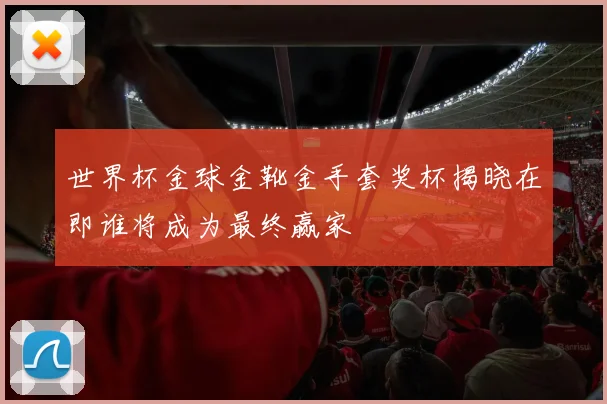 世界杯金球金靴金手套奖杯揭晓在即谁将成为最终赢家