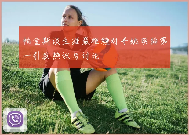 帕金斯谈生涯最难缠对手姚明排第一引发热议与讨论