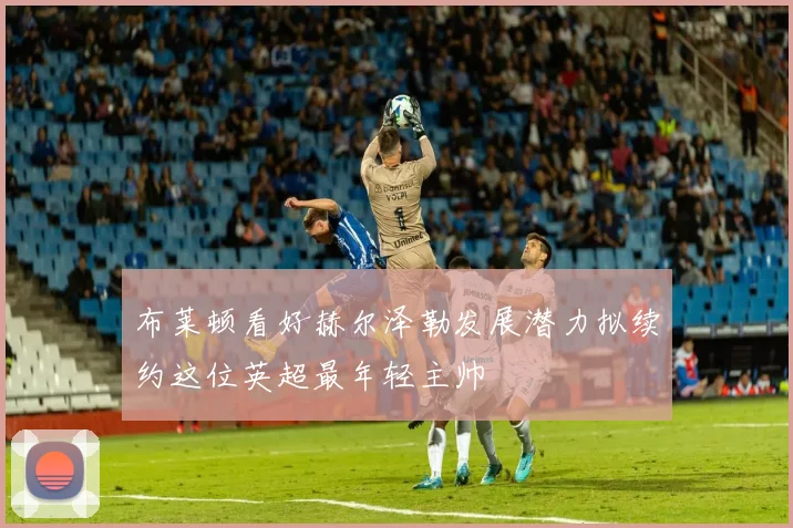 布莱顿看好赫尔泽勒发展潜力拟续约这位英超最年轻主帅