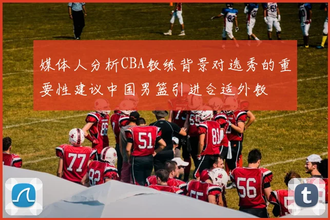 媒体人分析CBA教练背景对选秀的重要性建议中国男篮引进合适外教