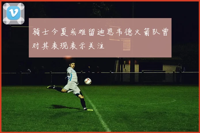 骑士今夏或难留迪恩韦德火箭队曾对其表现表示关注