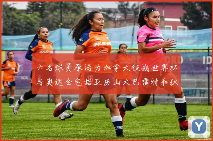 六名球员承诺为加拿大征战世界杯与奥运会包括亚历山大巴雷特和狄龙在内