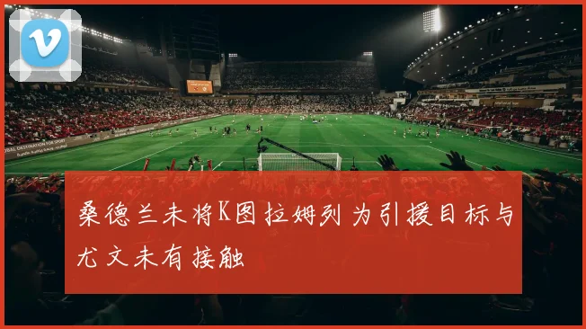 桑德兰未将K图拉姆列为引援目标与尤文未有接触
