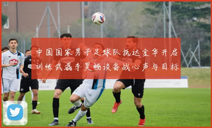 中国国家男子足球队抵达金华开启训练武磊李昊畅谈备战心声与目标