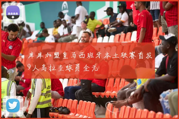 库库加盟皇马西班牙本土联赛首发9人乌拉圭球员全无